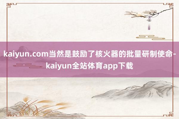 kaiyun.com当然是鼓励了核火器的批量研制使命-kaiyun全站体育app下载