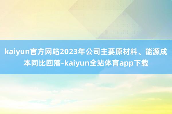 kaiyun官方网站2023年公司主要原材料、能源成本同比回落-kaiyun全站体育app下载