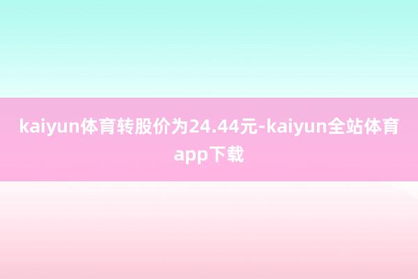 kaiyun体育转股价为24.44元-kaiyun全站体育app下载