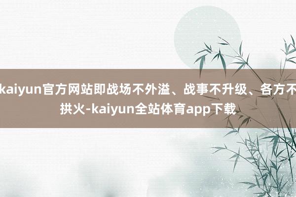 kaiyun官方网站即战场不外溢、战事不升级、各方不拱火-kaiyun全站体育app下载