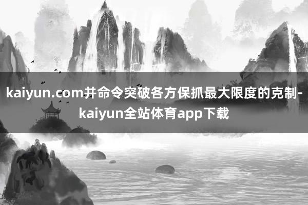 kaiyun.com并命令突破各方保抓最大限度的克制-kaiyun全站体育app下载