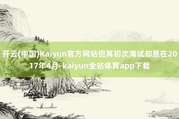 开云(中国)Kaiyun官方网站但其初次海试却是在2017年4月-kaiyun全站体育app下载