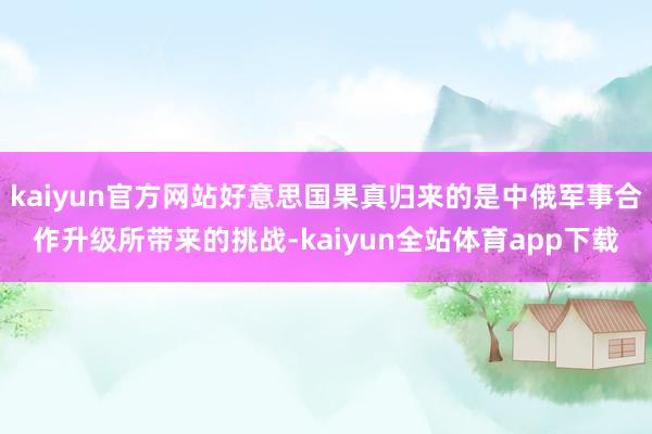 kaiyun官方网站好意思国果真归来的是中俄军事合作升级所带来的挑战-kaiyun全站体育app下载