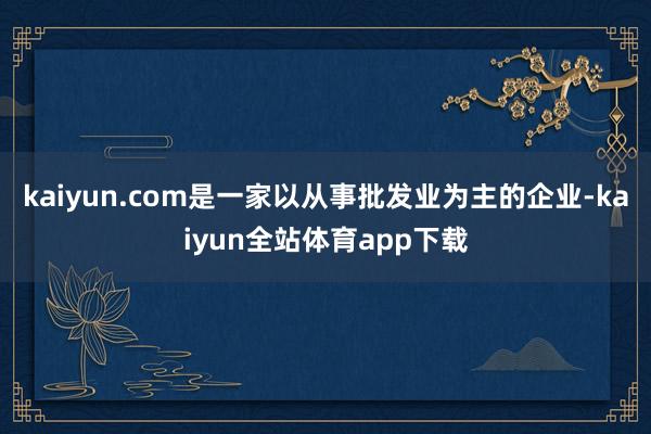 kaiyun.com是一家以从事批发业为主的企业-kaiyun全站体育app下载