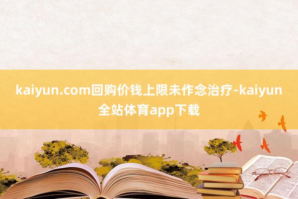 kaiyun.com回购价钱上限未作念治疗-kaiyun全站体育app下载