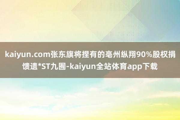 kaiyun.com张东旗将捏有的亳州纵翔90%股权捐馈遗*ST九囿-kaiyun全站体育app下载