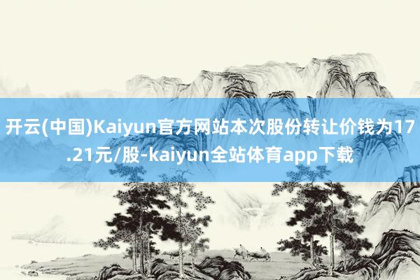 开云(中国)Kaiyun官方网站本次股份转让价钱为17.21元/股-kaiyun全站体育app下载