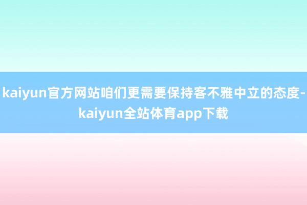 kaiyun官方网站咱们更需要保持客不雅中立的态度-kaiyun全站体育app下载