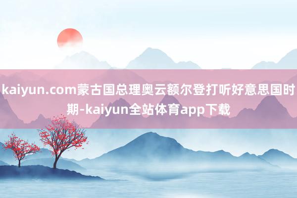 kaiyun.com蒙古国总理奥云额尔登打听好意思国时期-kaiyun全站体育app下载