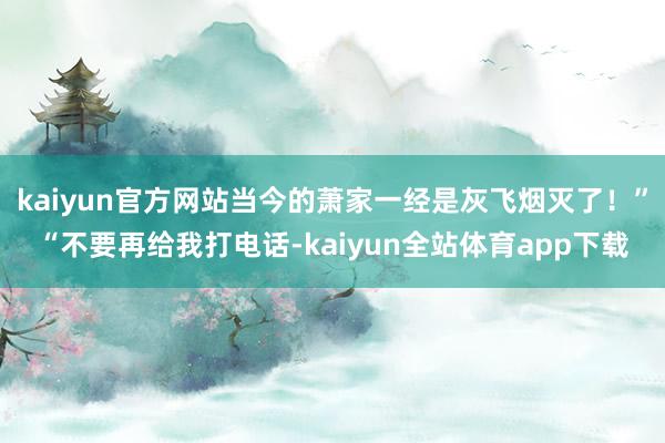 kaiyun官方网站当今的萧家一经是灰飞烟灭了！”“不要再给我打电话-kaiyun全站体育app下载