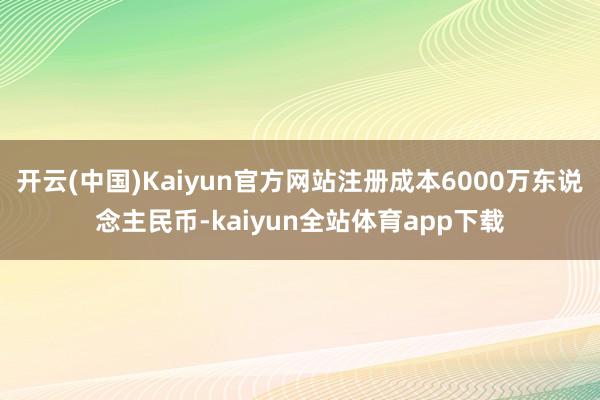 开云(中国)Kaiyun官方网站注册成本6000万东说念主民币-kaiyun全站体育app下载