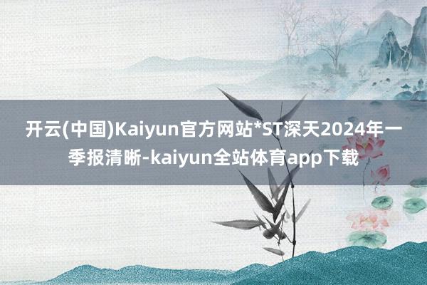 开云(中国)Kaiyun官方网站　　*ST深天2024年一季报清晰-kaiyun全站体育app下载