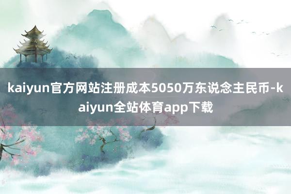 kaiyun官方网站注册成本5050万东说念主民币-kaiyun全站体育app下载