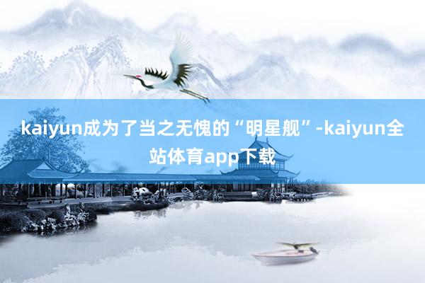 kaiyun成为了当之无愧的“明星舰”-kaiyun全站体育app下载