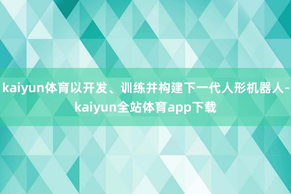 kaiyun体育以开发、训练并构建下一代人形机器人-kaiyun全站体育app下载