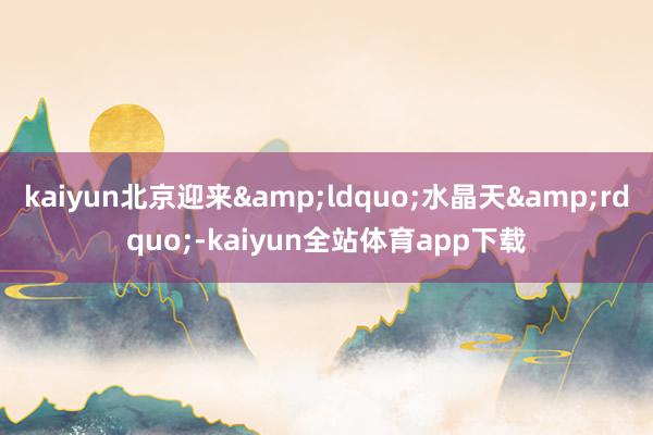 kaiyun北京迎来&ldquo;水晶天&rdquo;-kaiyun全站体育app下载