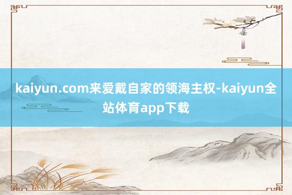 kaiyun.com来爱戴自家的领海主权-kaiyun全站体育app下载