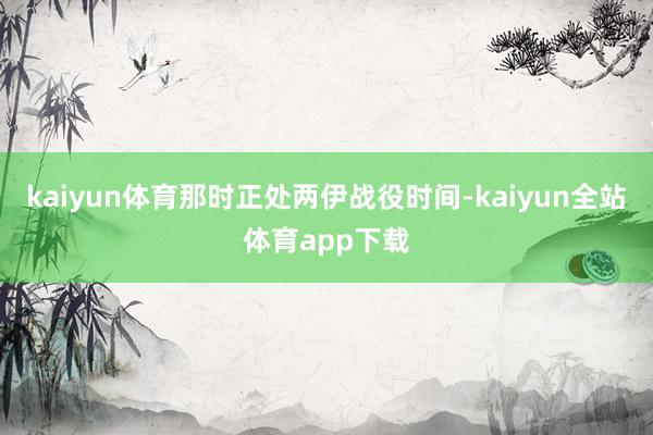 kaiyun体育那时正处两伊战役时间-kaiyun全站体育app下载