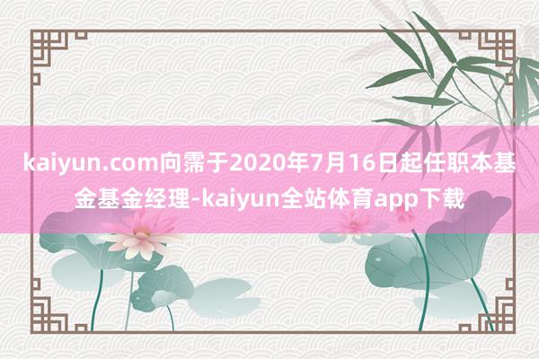 kaiyun.com向霈于2020年7月16日起任职本基金基金经理-kaiyun全站体育app下载