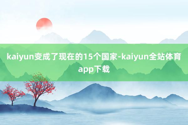 kaiyun变成了现在的15个国家-kaiyun全站体育app下载