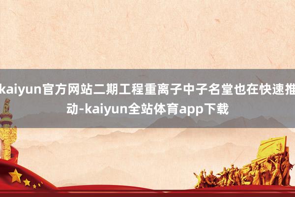 kaiyun官方网站二期工程重离子中子名堂也在快速推动-kaiyun全站体育app下载