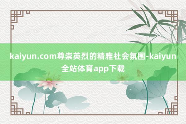 kaiyun.com尊崇英烈的精雅社会氛围-kaiyun全站体育app下载