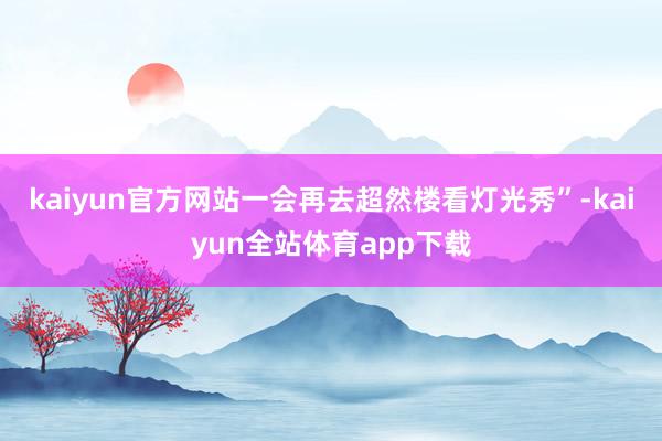 kaiyun官方网站一会再去超然楼看灯光秀”-kaiyun全站体育app下载