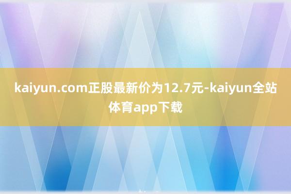 kaiyun.com正股最新价为12.7元-kaiyun全站体育app下载