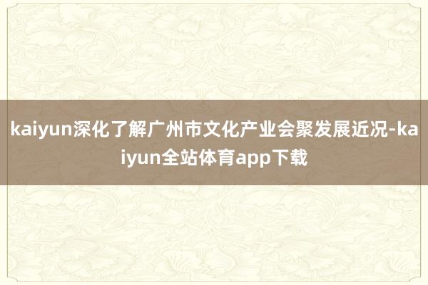 kaiyun深化了解广州市文化产业会聚发展近况-kaiyun全站体育app下载