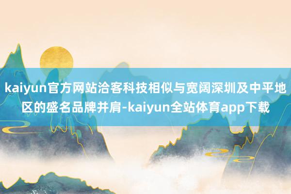 kaiyun官方网站洽客科技相似与宽阔深圳及中平地区的盛名品牌并肩-kaiyun全站体育app下载