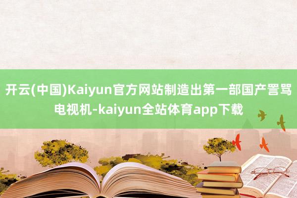 开云(中国)Kaiyun官方网站制造出第一部国产詈骂电视机-kaiyun全站体育app下载