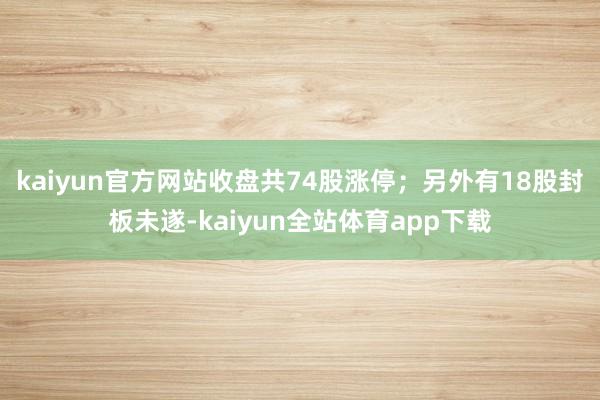 kaiyun官方网站收盘共74股涨停；另外有18股封板未遂-kaiyun全站体育app下载