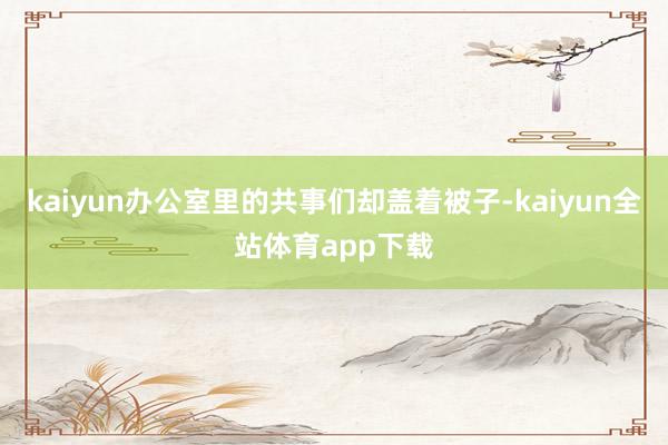 kaiyun办公室里的共事们却盖着被子-kaiyun全站体育app下载