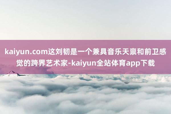 kaiyun.com这刘韧是一个兼具音乐天禀和前卫感觉的跨界艺术家-kaiyun全站体育app下载