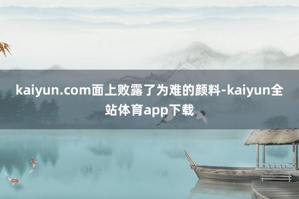 kaiyun.com面上败露了为难的颜料-kaiyun全站体育app下载