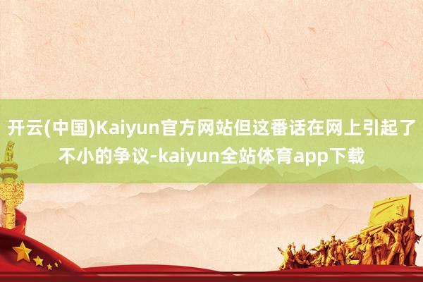 开云(中国)Kaiyun官方网站但这番话在网上引起了不小的争议-kaiyun全站体育app下载