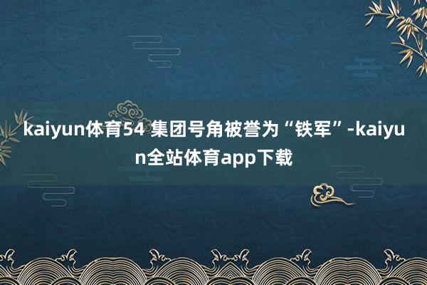 kaiyun体育54 集团号角被誉为“铁军”-kaiyun全站体育app下载