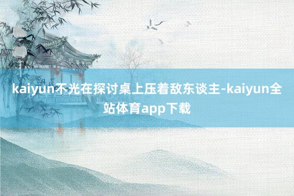 kaiyun不光在探讨桌上压着敌东谈主-kaiyun全站体育app下载