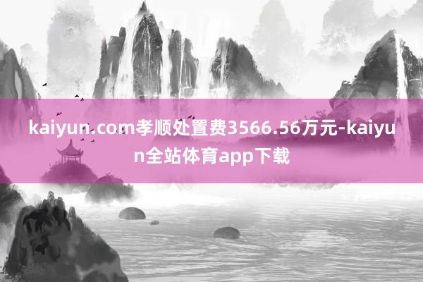 kaiyun.com孝顺处置费3566.56万元-kaiyun全站体育app下载