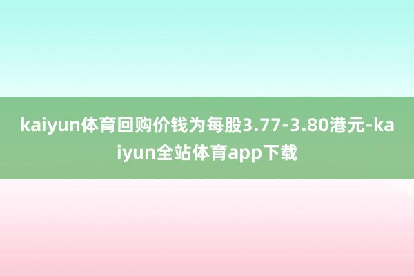 kaiyun体育回购价钱为每股3.77-3.80港元-kaiyun全站体育app下载