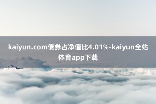 kaiyun.com债券占净值比4.01%-kaiyun全站体育app下载