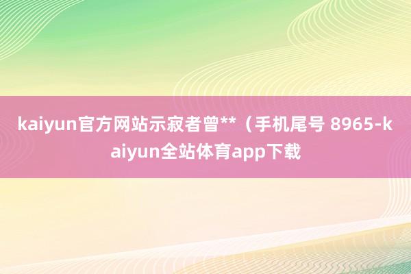 kaiyun官方网站示寂者曾**（手机尾号 8965-kaiyun全站体育app下载