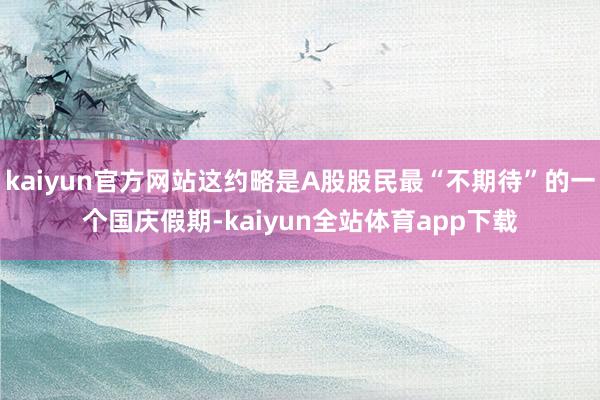 kaiyun官方网站这约略是A股股民最“不期待”的一个国庆假期-kaiyun全站体育app下载