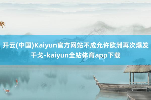 开云(中国)Kaiyun官方网站不成允许欧洲再次爆发干戈-kaiyun全站体育app下载