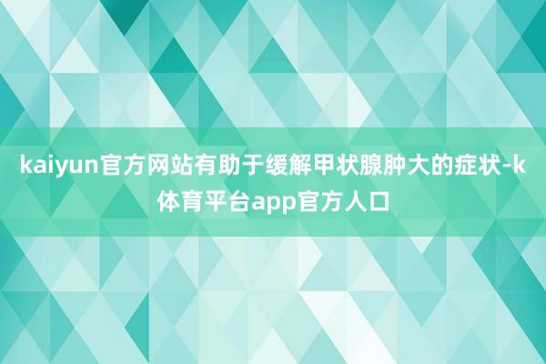 kaiyun官方网站有助于缓解甲状腺肿大的症状-k体育平台app官方人口