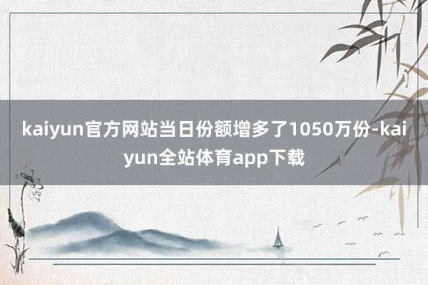 kaiyun官方网站当日份额增多了1050万份-kaiyun全站体育app下载