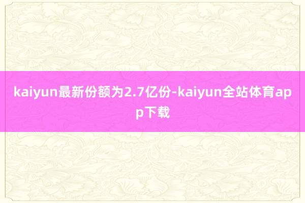 kaiyun最新份额为2.7亿份-kaiyun全站体育app下载