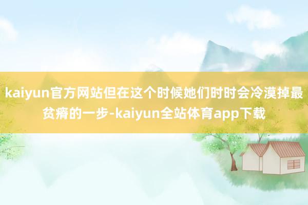 kaiyun官方网站但在这个时候她们时时会冷漠掉最贫瘠的一步-kaiyun全站体育app下载