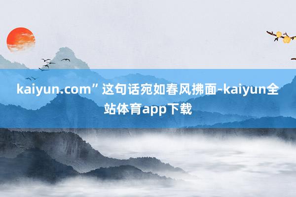 kaiyun.com”这句话宛如春风拂面-kaiyun全站体育app下载