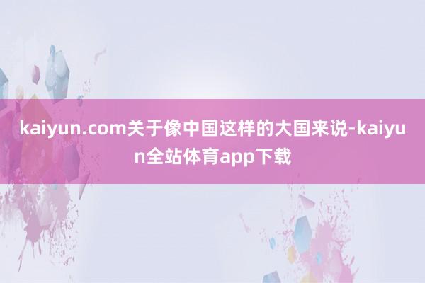 kaiyun.com关于像中国这样的大国来说-kaiyun全站体育app下载